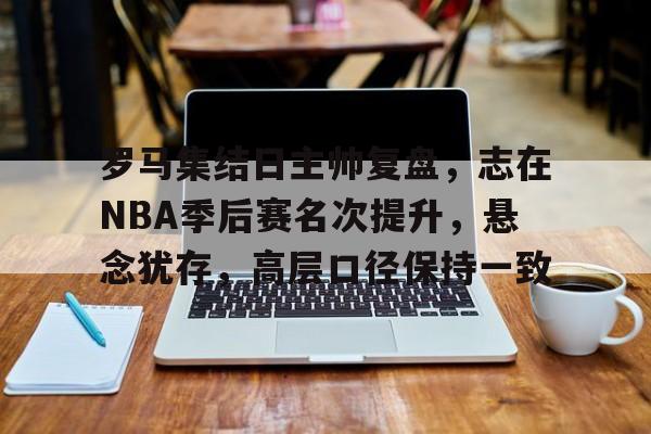 db官网官方注册-罗马集结日主帅复盘，志在NBA季后赛名次提升，悬念犹存，高层口径保持一致