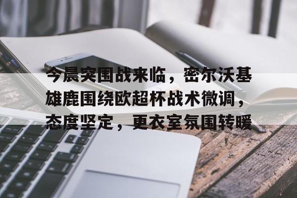 db体育官网-今晨突围战来临，密尔沃基雄鹿围绕欧超杯战术微调，态度坚定，更衣室氛围转暖