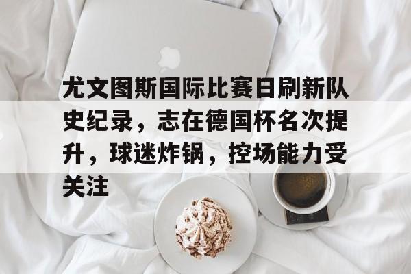 db官网官方注册-尤文图斯国际比赛日刷新队史纪录，志在德国杯名次提升，球迷炸锅，控场能力受关注